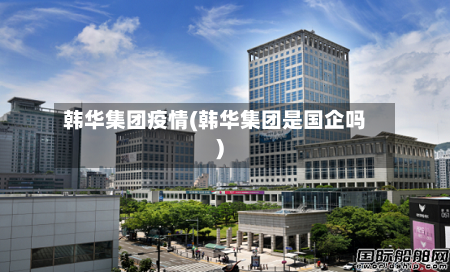 韩华集团疫情(韩华集团是国企吗)